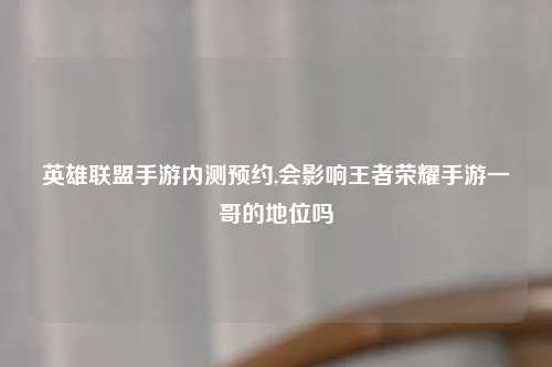 英雄联盟手游内测预约,会影响王者荣耀手游一哥的地位吗