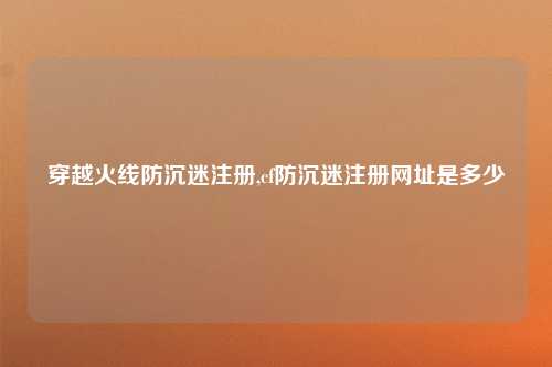 穿越火线防沉迷注册,cf防沉迷注册网址是多少