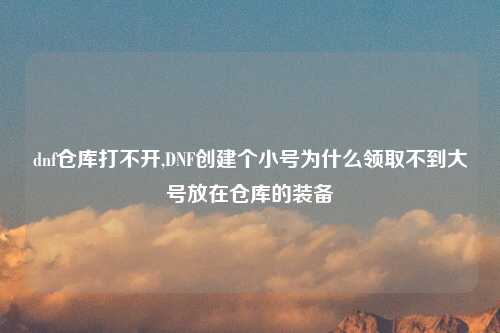 dnf仓库打不开,DNF创建个小号为什么领取不到大号放在仓库的装备
