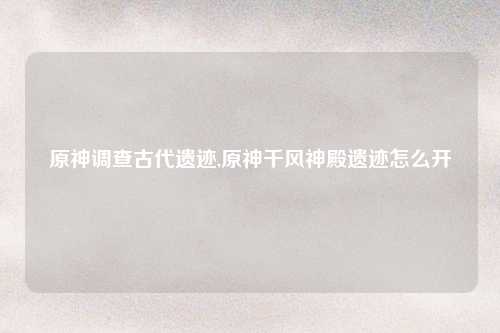 原神调查古代遗迹,原神千风神殿遗迹怎么开