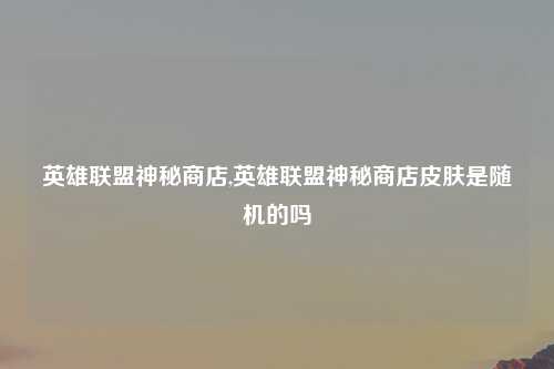英雄联盟神秘商店,英雄联盟神秘商店皮肤是随机的吗