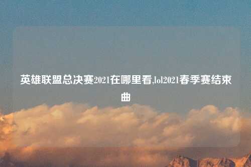 英雄联盟总决赛2021在哪里看,lol2021春季赛结束曲