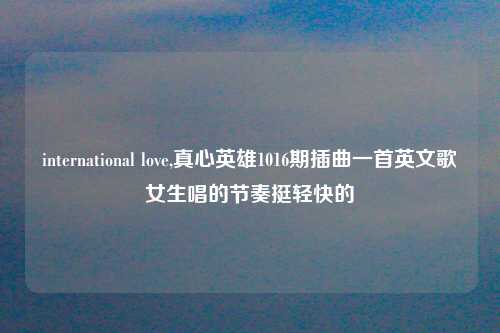 international love,真心英雄1016期插曲一首英文歌女生唱的节奏挺轻快的