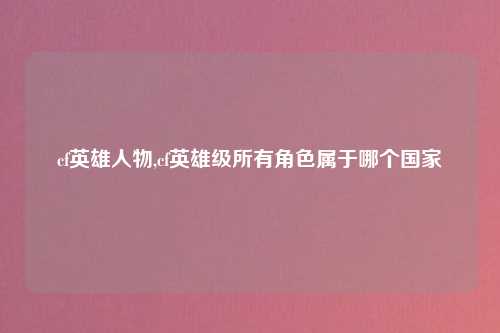 cf英雄人物,cf英雄级所有角色属于哪个国家