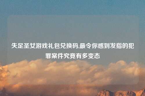 失足圣女游戏礼包兑换码,最令你感到发指的犯罪案件究竟有多变态