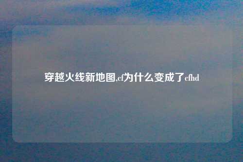 穿越火线新地图,cf为什么变成了cfhd