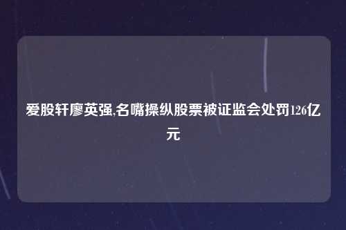 爱股轩廖英强,名嘴操纵股票被证监会处罚126亿元