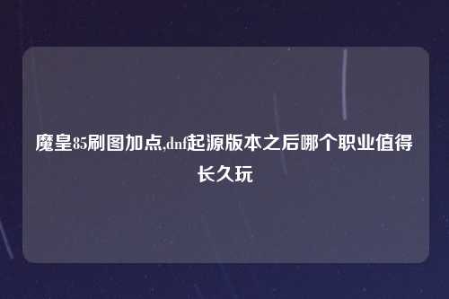 魔皇85刷图加点,dnf起源版本之后哪个职业值得长久玩