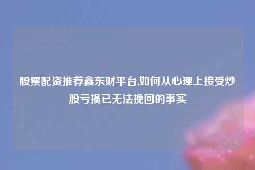股票配资推荐鑫东财平台,如何从心理上接受炒股亏损已无法挽回的事实