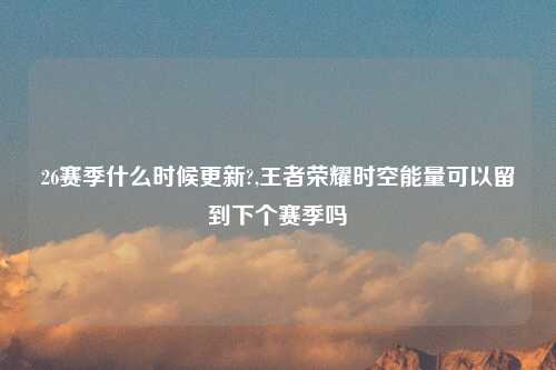 26赛季什么时候更新?,王者荣耀时空能量可以留到下个赛季吗