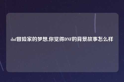 dnf冒险家的梦想,你觉得DNF的背景故事怎么样