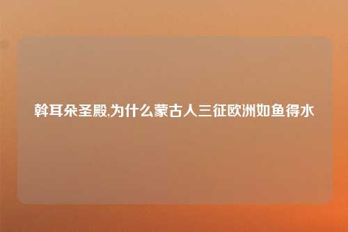 斡耳朵圣殿,为什么蒙古人三征欧洲如鱼得水