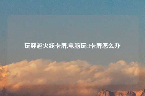 玩穿越火线卡屏,电脑玩cf卡屏怎么办