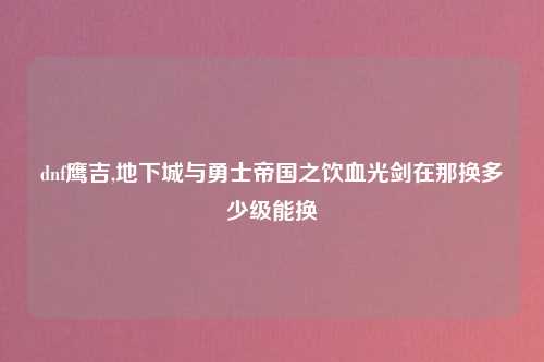 dnf鹰吉,地下城与勇士帝国之饮血光剑在那换多少级能换
