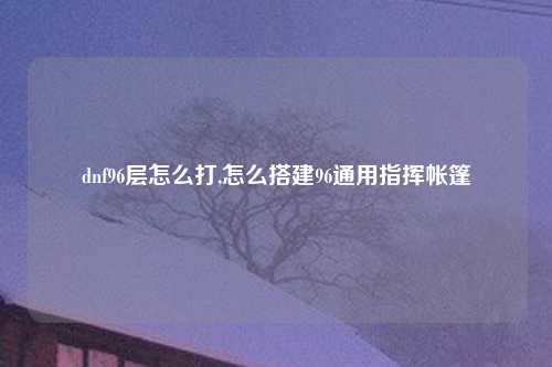 dnf96层怎么打,怎么搭建96通用指挥帐篷