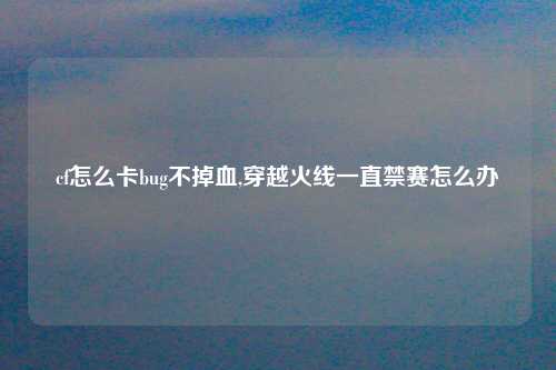 cf怎么卡bug不掉血,穿越火线一直禁赛怎么办