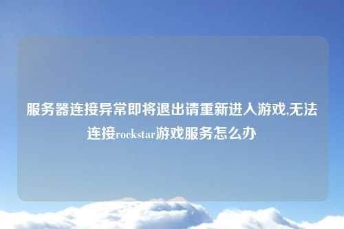 服务器连接异常即将退出请重新进入游戏,无法连接rockstar游戏服务怎么办