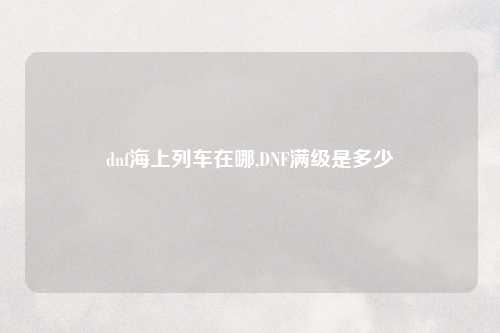 dnf海上列车在哪,DNF满级是多少