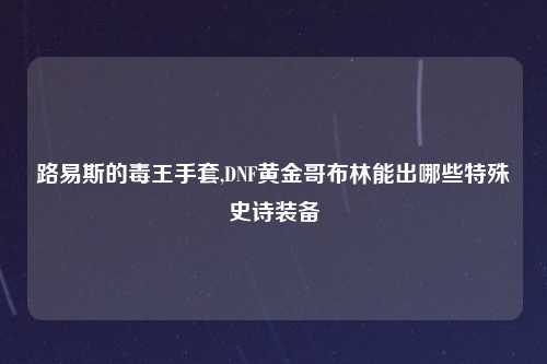 路易斯的毒王手套,DNF黄金哥布林能出哪些特殊史诗装备