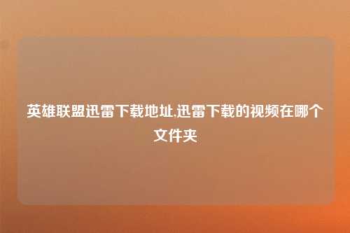 英雄联盟迅雷下载地址,迅雷下载的视频在哪个文件夹