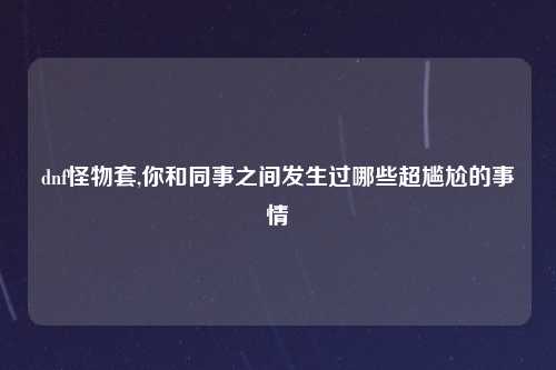 dnf怪物套,你和同事之间发生过哪些超尴尬的事情