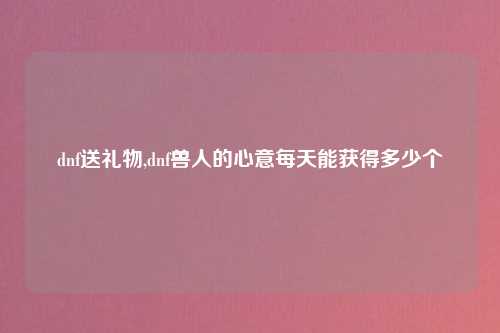 dnf送礼物,dnf兽人的心意每天能获得多少个