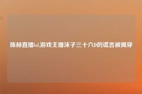 陈赫直播lol,游戏主播沫子三十六D的谎言被揭穿