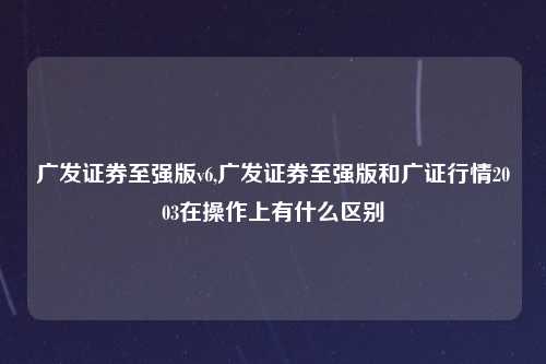 广发证券至强版v6,广发证券至强版和广证行情2003在操作上有什么区别