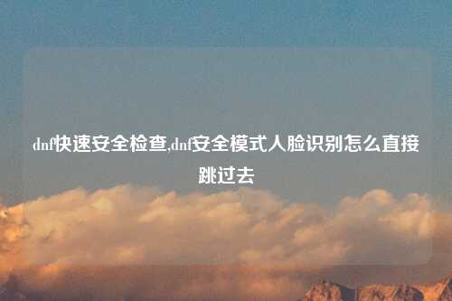 dnf快速安全检查,dnf安全模式人脸识别怎么直接跳过去