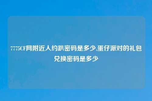 7775CF网附近人约趴密码是多少,蛋仔派对的礼包兑换密码是多少
