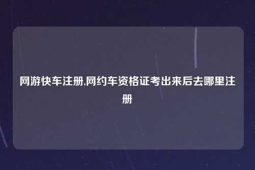 网游快车注册,网约车资格证考出来后去哪里注册