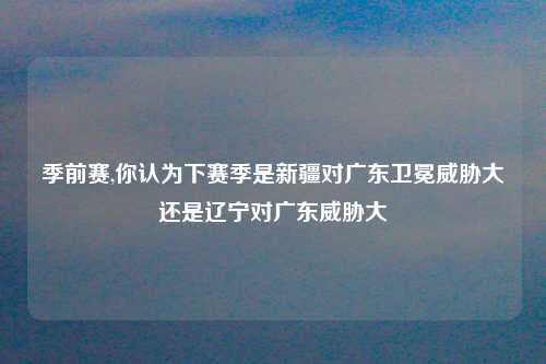 季前赛,你认为下赛季是新疆对广东卫冕威胁大还是辽宁对广东威胁大