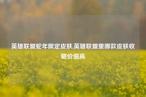 英雄联盟蛇年限定皮肤,英雄联盟里哪款皮肤收藏价值高