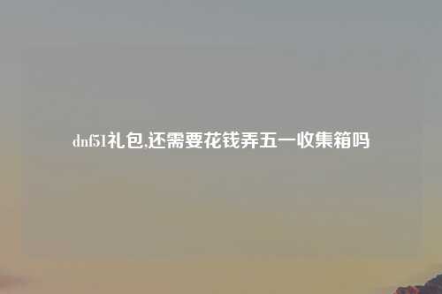 dnf51礼包,还需要花钱弄五一收集箱吗