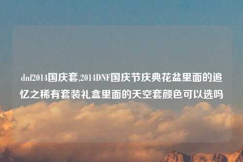 dnf2014国庆套,2014DNF国庆节庆典花盆里面的追忆之稀有套装礼盒里面的天空套颜色可以选吗