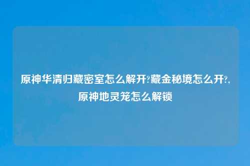原神华清归藏密室怎么解开?藏金秘境怎么开?,原神地灵笼怎么解锁