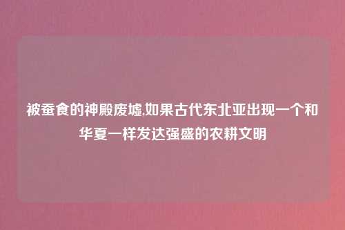 被蚕食的神殿废墟,如果古代东北亚出现一个和华夏一样发达强盛的农耕文明