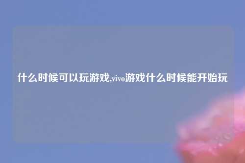 什么时候可以玩游戏,vivo游戏什么时候能开始玩
