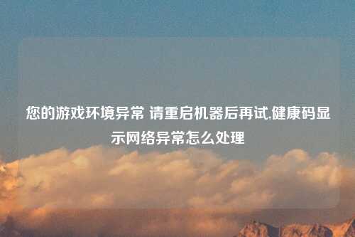 您的游戏环境异常 请重启机器后再试,健康码显示网络异常怎么处理