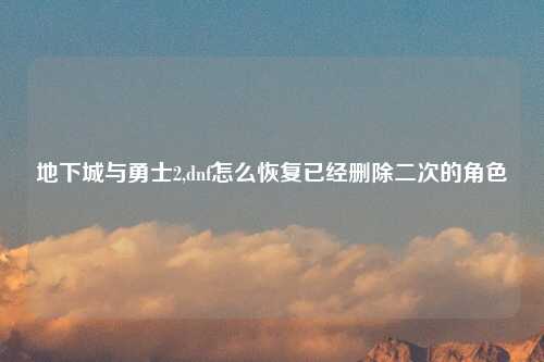 地下城与勇士2,dnf怎么恢复已经删除二次的角色
