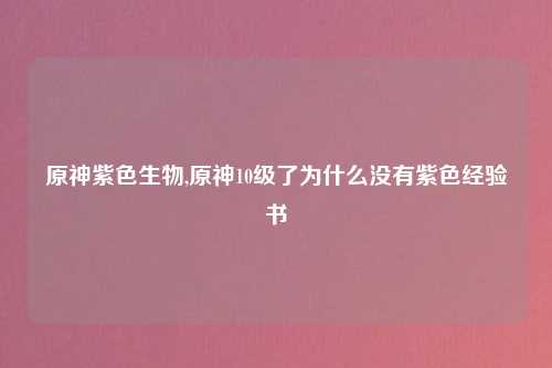 原神紫色生物,原神10级了为什么没有紫色经验书