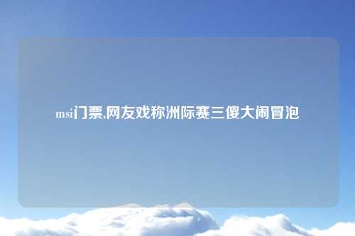 msi门票,网友戏称洲际赛三傻大闹冒泡