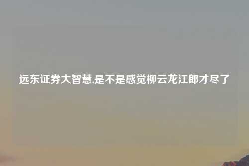 远东证券大智慧,是不是感觉柳云龙江郎才尽了