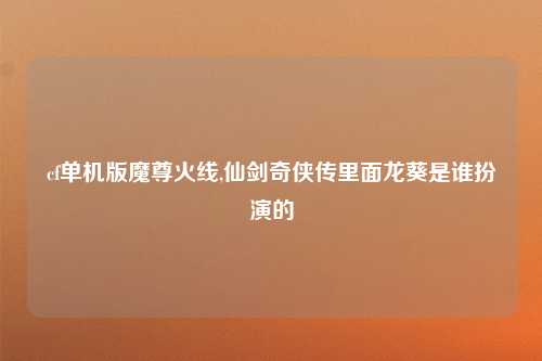 cf单机版魔尊火线,仙剑奇侠传里面龙葵是谁扮演的