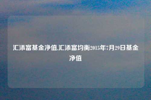 汇添富基金净值,汇添富均衡2015年7月29日基金净值