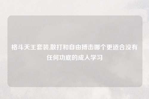 格斗天王套装,散打和自由搏击哪个更适合没有任何功底的成人学习