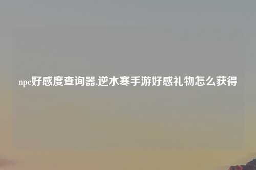 npc好感度查询器,逆水寒手游好感礼物怎么获得