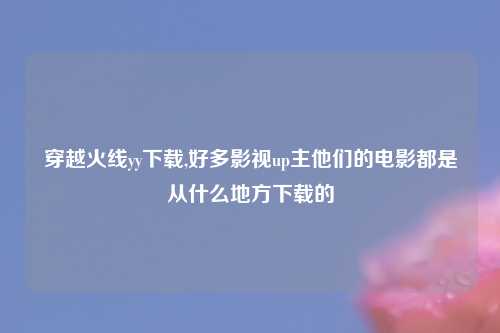 穿越火线yy下载,好多影视up主他们的电影都是从什么地方下载的