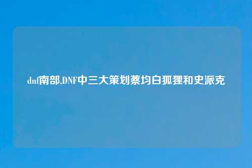 dnf南部,DNF中三大策划蔡均白狐狸和史派克