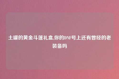 土罐的黄金斗篷礼盒,你的DNF号上还有曾经的老装备吗
